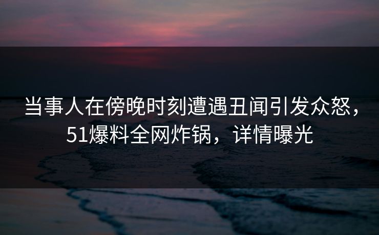 当事人在傍晚时刻遭遇丑闻引发众怒，51爆料全网炸锅，详情曝光