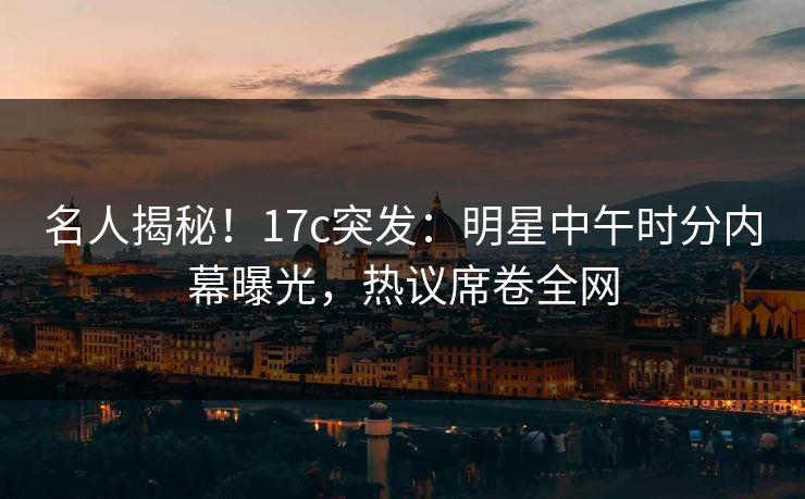 名人揭秘！17c突发：明星中午时分内幕曝光，热议席卷全网