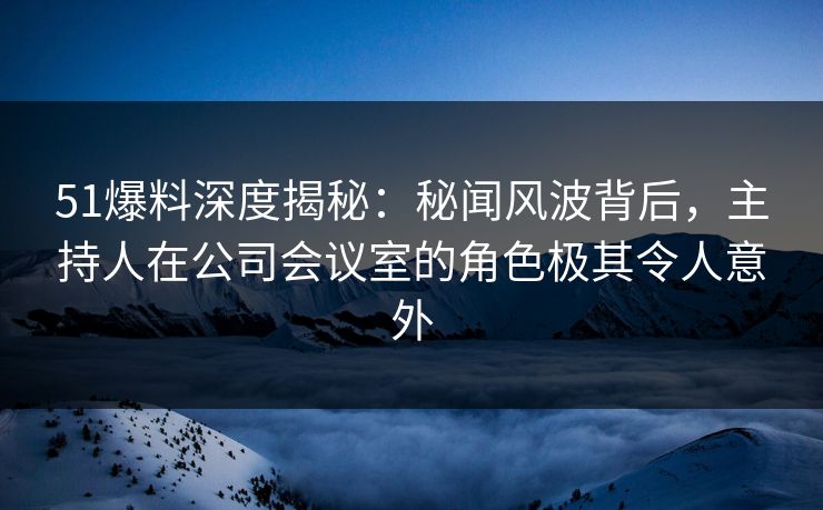 51爆料深度揭秘：秘闻风波背后，主持人在公司会议室的角色极其令人意外
