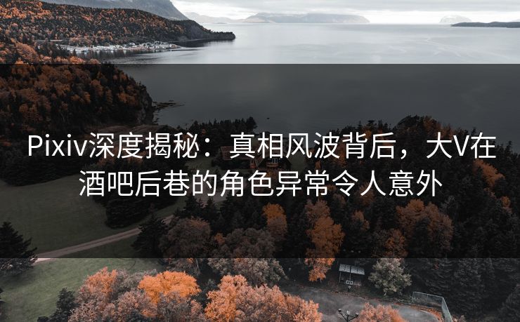 Pixiv深度揭秘：真相风波背后，大V在酒吧后巷的角色异常令人意外