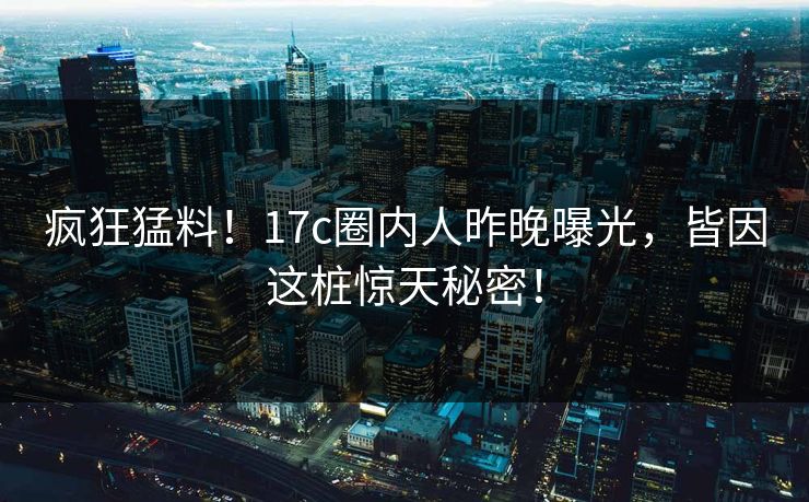 疯狂猛料！17c圈内人昨晚曝光，皆因这桩惊天秘密！