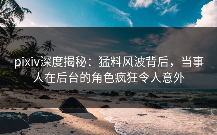 pixiv深度揭秘：猛料风波背后，当事人在后台的角色疯狂令人意外