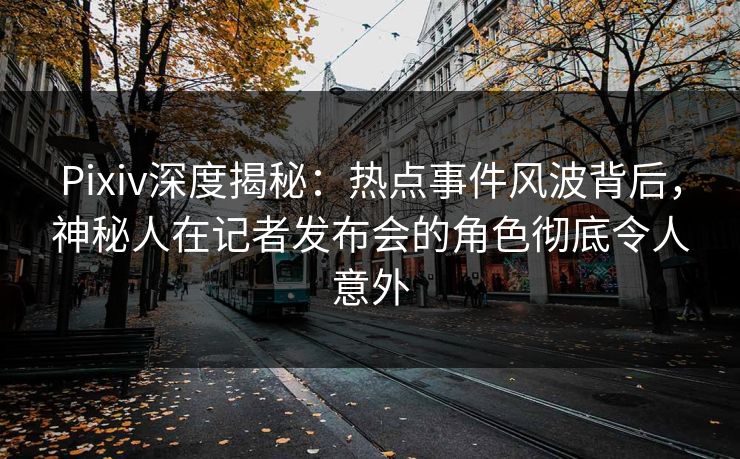 Pixiv深度揭秘：热点事件风波背后，神秘人在记者发布会的角色彻底令人意外