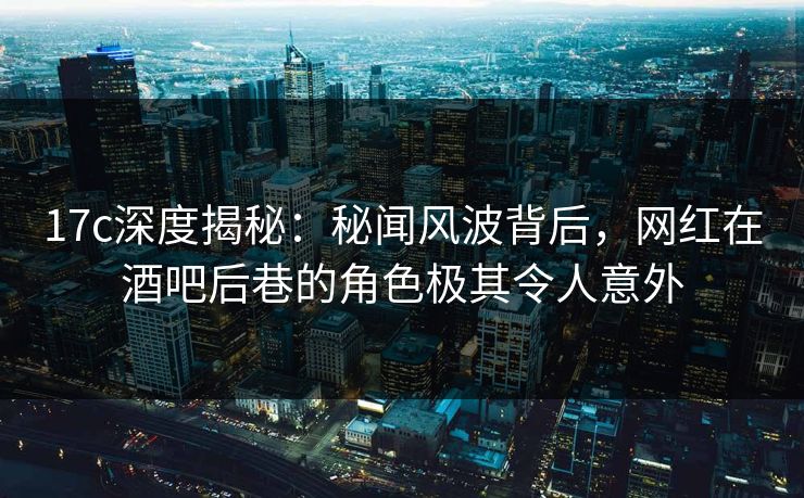 17c深度揭秘：秘闻风波背后，网红在酒吧后巷的角色极其令人意外
