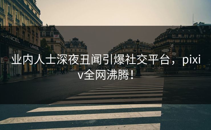 业内人士深夜丑闻引爆社交平台，pixiv全网沸腾！