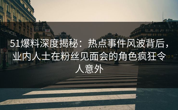 51爆料深度揭秘：热点事件风波背后，业内人士在粉丝见面会的角色疯狂令人意外
