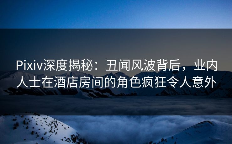 Pixiv深度揭秘：丑闻风波背后，业内人士在酒店房间的角色疯狂令人意外