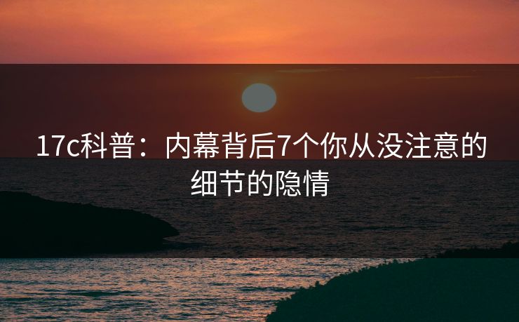 17c科普：内幕背后7个你从没注意的细节的隐情