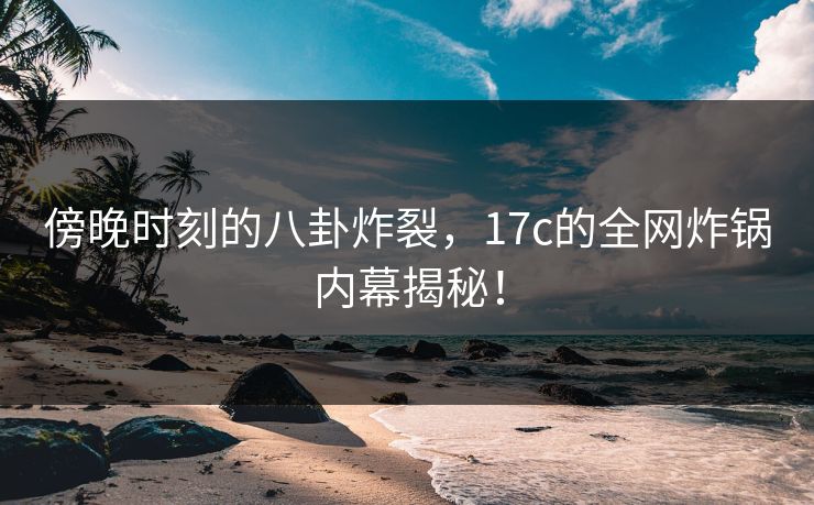 傍晚时刻的八卦炸裂，17c的全网炸锅内幕揭秘！