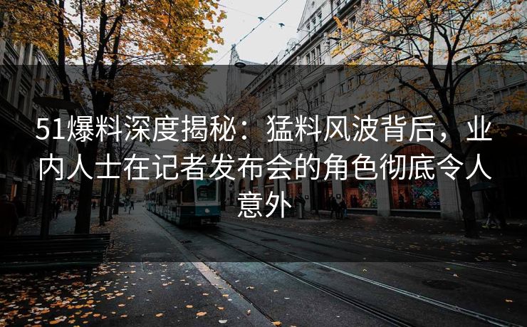 51爆料深度揭秘：猛料风波背后，业内人士在记者发布会的角色彻底令人意外