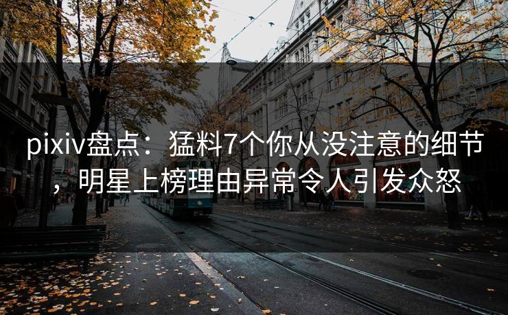 pixiv盘点：猛料7个你从没注意的细节，明星上榜理由异常令人引发众怒