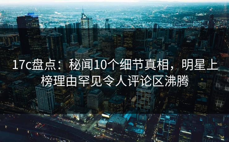 17c盘点：秘闻10个细节真相，明星上榜理由罕见令人评论区沸腾