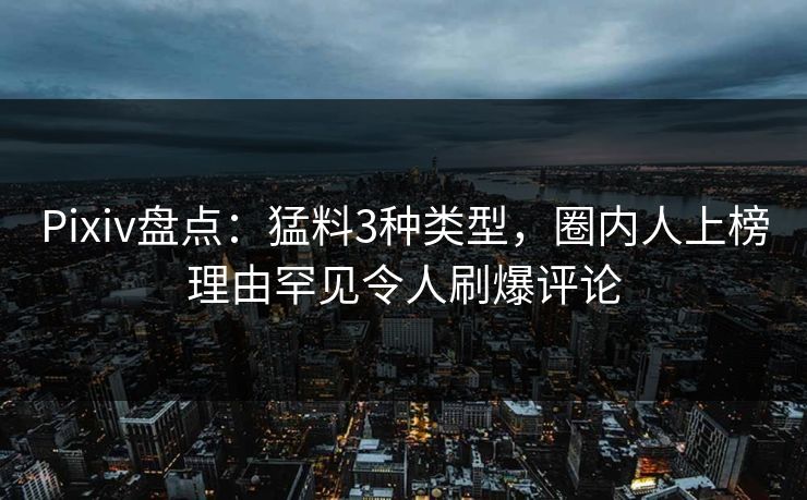 Pixiv盘点：猛料3种类型，圈内人上榜理由罕见令人刷爆评论
