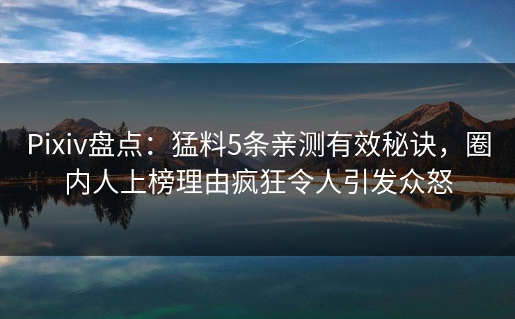 Pixiv盘点：猛料5条亲测有效秘诀，圈内人上榜理由疯狂令人引发众怒