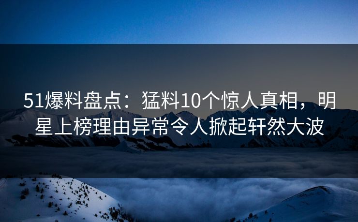 51爆料盘点：猛料10个惊人真相，明星上榜理由异常令人掀起轩然大波