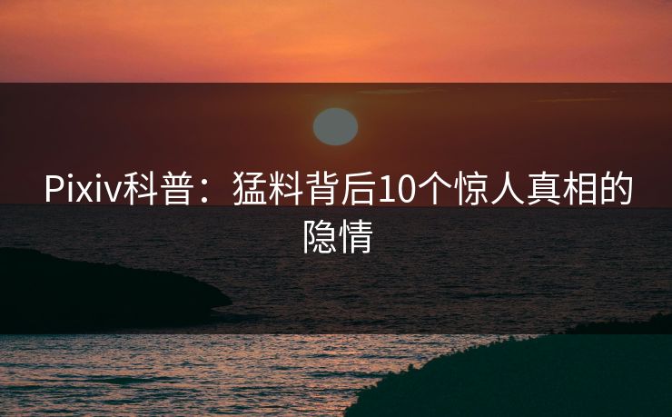 Pixiv科普：猛料背后10个惊人真相的隐情