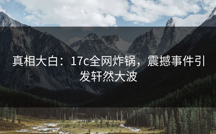 真相大白：17c全网炸锅，震撼事件引发轩然大波
