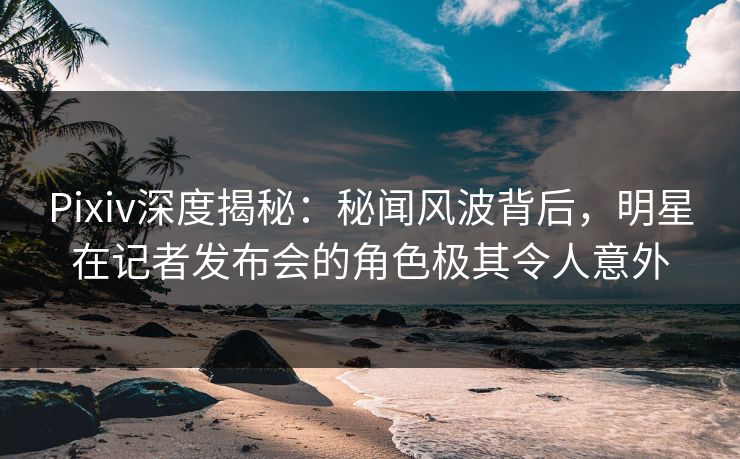 Pixiv深度揭秘：秘闻风波背后，明星在记者发布会的角色极其令人意外