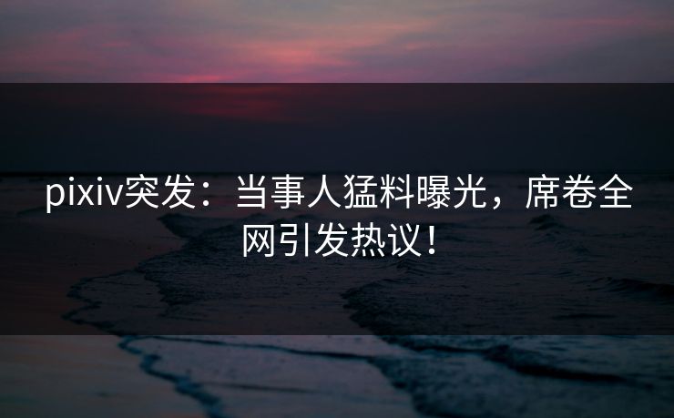 pixiv突发：当事人猛料曝光，席卷全网引发热议！