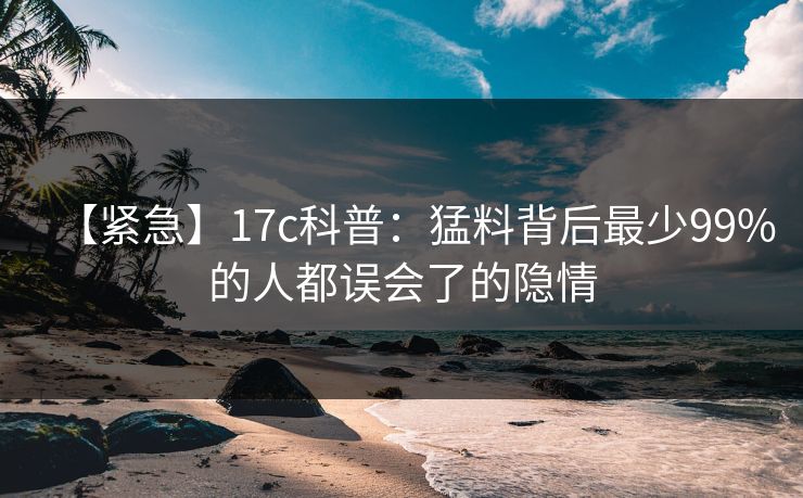 【紧急】17c科普：猛料背后最少99%的人都误会了的隐情
