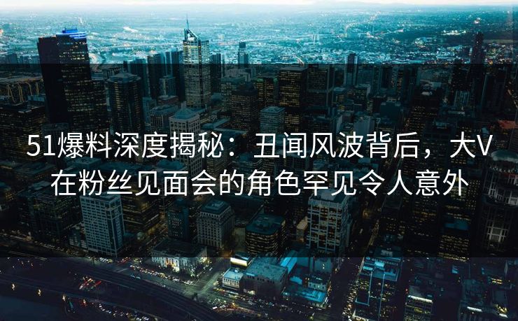 51爆料深度揭秘：丑闻风波背后，大V在粉丝见面会的角色罕见令人意外