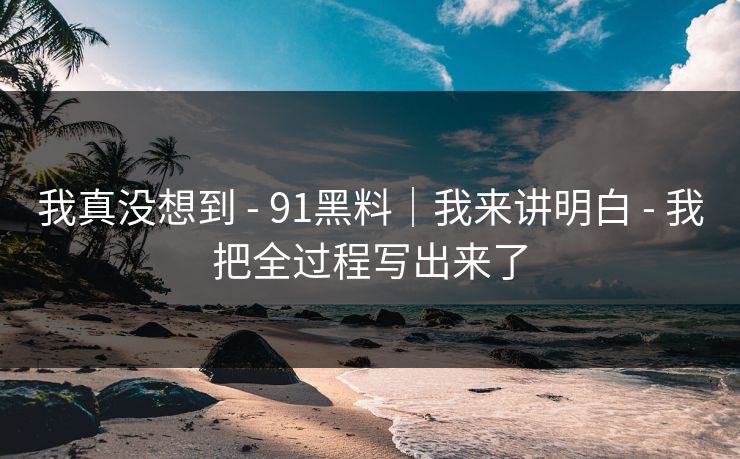 我真没想到 - 91黑料｜我来讲明白 - 我把全过程写出来了