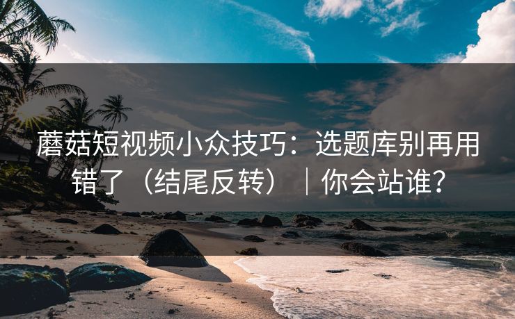 蘑菇短视频小众技巧：选题库别再用错了（结尾反转）｜你会站谁？